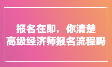 報(bào)名在即，你清楚高級(jí)經(jīng)濟(jì)師報(bào)名流程嗎？