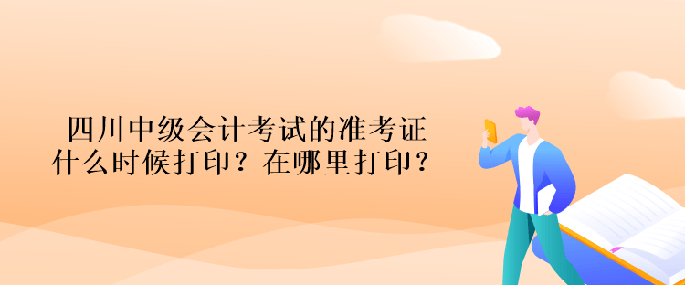 四川中級會計考試的準(zhǔn)考證什么時候打印？在哪里打??？