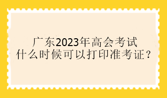 廣東2023年高會考試什么時候可以打印準考證？