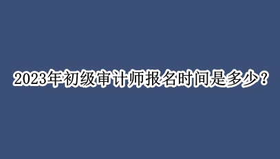 2023年初級審計(jì)師報(bào)名時間是多少？