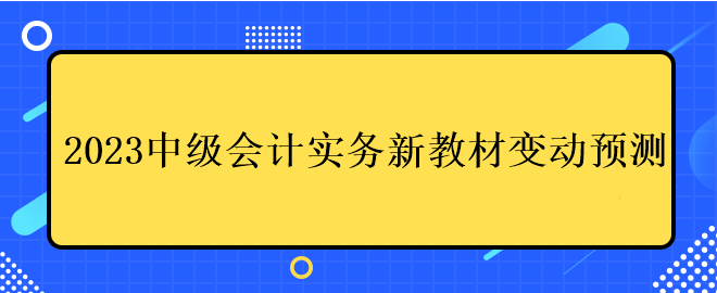 2023中級會(huì)計(jì)實(shí)務(wù)新教材變動(dòng)預(yù)測