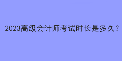 2023高級會計師考試時長是多久？