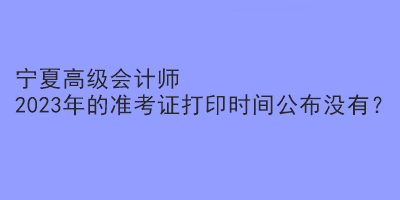 寧夏高級(jí)會(huì)計(jì)師2023年的準(zhǔn)考證打印時(shí)間公布沒(méi)有？