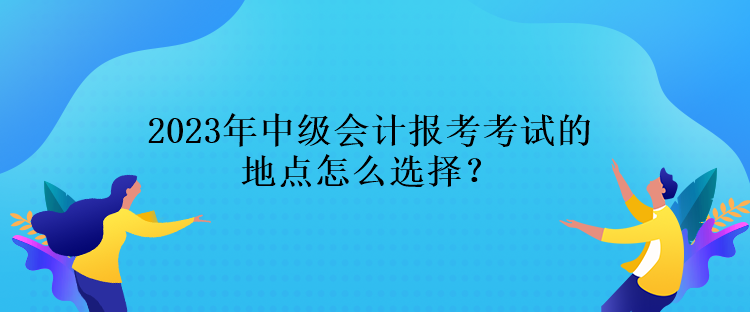 2023年中級會計報考考試的地點怎么選擇？