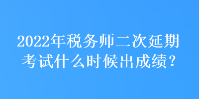 2022年稅務師二次延期考試什么時候出成績？