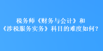 稅務(wù)師《財(cái)務(wù)與會(huì)計(jì)》和《涉稅服務(wù)實(shí)務(wù)》科目的難度如何？