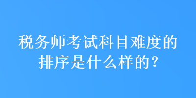 稅務(wù)師考試科目難度的排序是什么樣的？