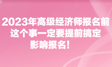 2023年高級經(jīng)濟(jì)師報名前，這個事一定要提前搞定，影響報名！