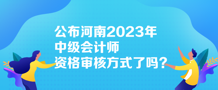 公布河南2023年中級會計師資格審核方式了嗎？