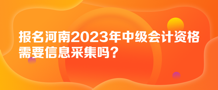 報名河南2023年中級會計(jì)資格需要信息采集嗎？