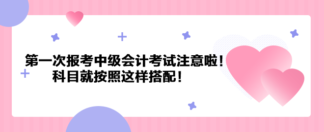 第一次報考中級會計考試注意啦！科目就按照這樣搭配！