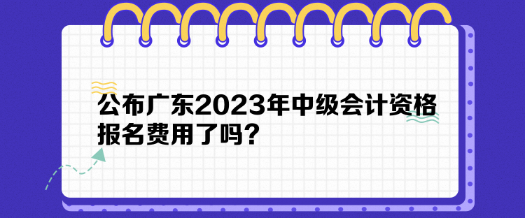 公布廣東2023年中級會計資格報名費用了嗎？