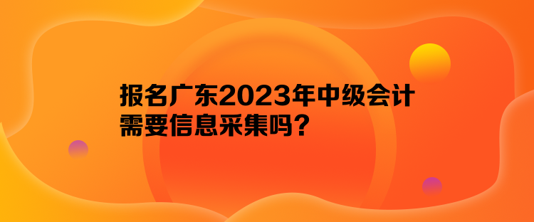 報(bào)名廣東2023年中級會(huì)計(jì)需要信息采集嗎？