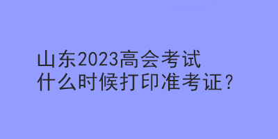 山東2023高會(huì)考試什么時(shí)候打印準(zhǔn)考證？