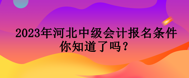 2023年河北中級會計報名條件你知道了嗎？