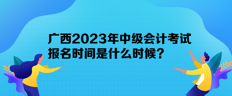 廣西2023年中級會計(jì)考試報名時間是什么時候？