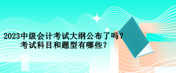 2023中級會計考試大綱公布了嗎？考試科目和題型有哪些？