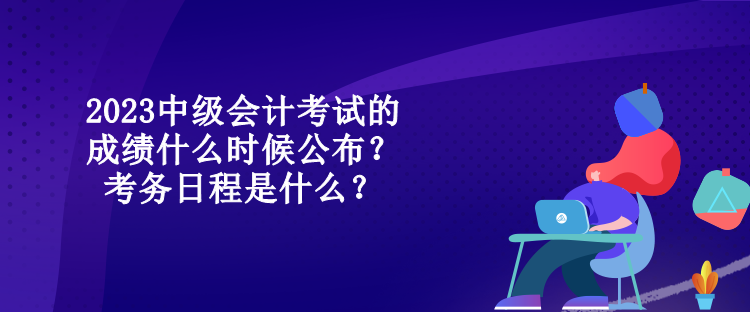 2023中級會計考試的成績什么時候公布？考務日程是什么？