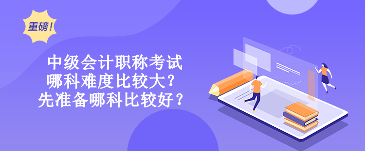 中級會計職稱考試哪科難度比較大？先準備哪科比較好？