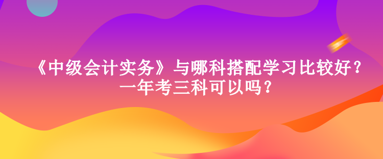 《中級會計實務》與哪科搭配學習比較好？一年考三科可以嗎？