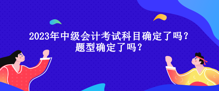 2023年中級(jí)會(huì)計(jì)考試科目確定了嗎？題型確定了嗎？