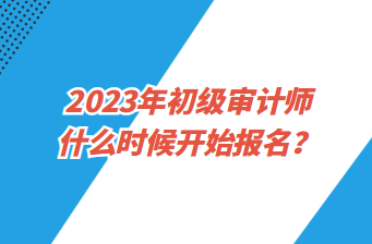 2023年初級審計(jì)師什么時(shí)候開始報(bào)名？