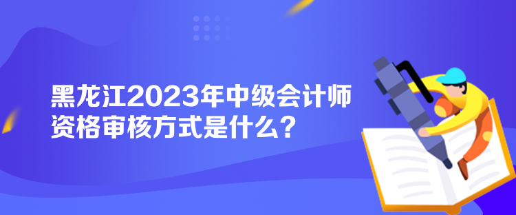 黑龍江2023年中級會計師資格審核方式是什么？