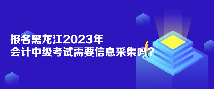 報名黑龍江2023年會計中級考試需要信息采集嗎？