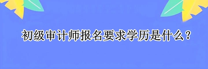 初級審計師報名要求學(xué)歷是什么？