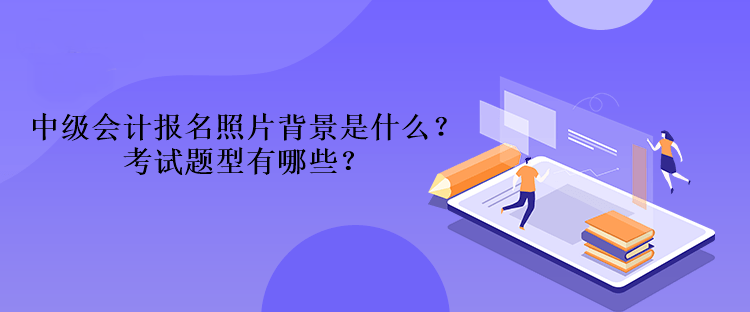 2023年中級會計報名照片背景是什么？考試題型有哪些？