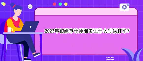 2023年初級審計師準(zhǔn)考證什么時候打??？