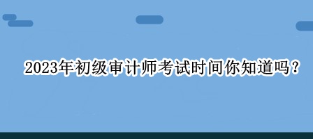 2023年初級(jí)審計(jì)師考試時(shí)間你知道嗎？