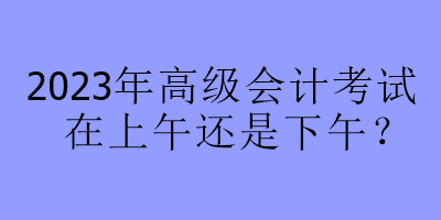 2023年高級會計(jì)考試在上午還是下午？