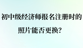 初中級經濟師報名注冊時的照片能否更換？