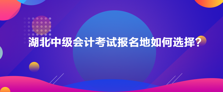 湖北中級(jí)會(huì)計(jì)考試報(bào)名地如何選擇？