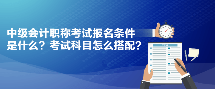 中級會計職稱考試報名條件是什么？考試科目怎么搭配？