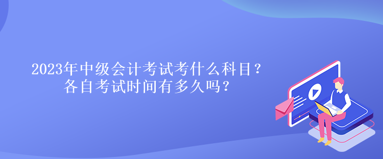 2023年中級(jí)會(huì)計(jì)考試考什么科目？各自考試時(shí)間有多久嗎？