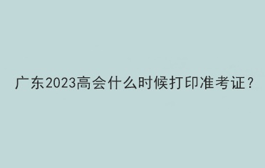 廣東2023高會(huì)什么時(shí)候打印準(zhǔn)考證？