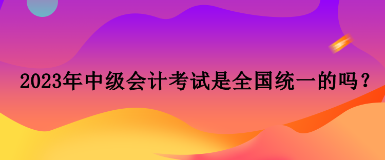 2023年中級(jí)會(huì)計(jì)考試是全國統(tǒng)一的嗎？