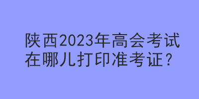 陜西2023年高會考試在哪兒打印準考證？