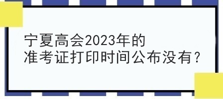 寧夏高會(huì)2023年的準(zhǔn)考證打印時(shí)間公布沒有？