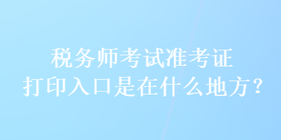 稅務師考試準考證打印入口是在什么地方？