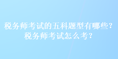 稅務(wù)師考試的五科題型有哪些？稅務(wù)師考試怎么考？