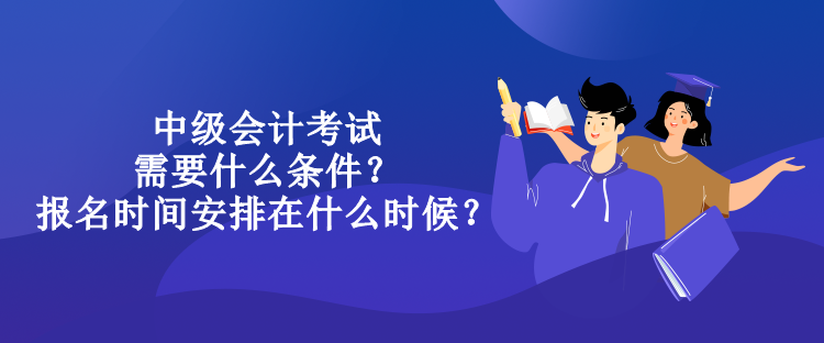 中級會計考試需要什么條件？報名時間安排在什么時候？