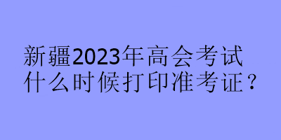 新疆2023年高會(huì)考試什么時(shí)候打印準(zhǔn)考證？