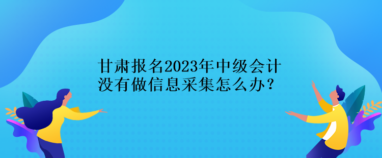 甘肅報(bào)名2023年中級(jí)會(huì)計(jì)沒有做信息采集怎么辦？