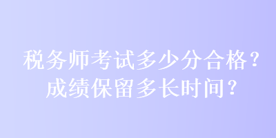 稅務(wù)師考試多少分合格？成績(jī)保留多長(zhǎng)時(shí)間？