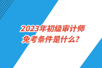 2023年初級(jí)審計(jì)師免考條件是什么？