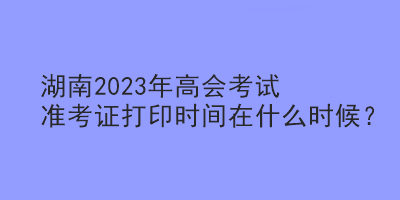 湖南2023年高會(huì)考試準(zhǔn)考證打印時(shí)間在什么時(shí)候？