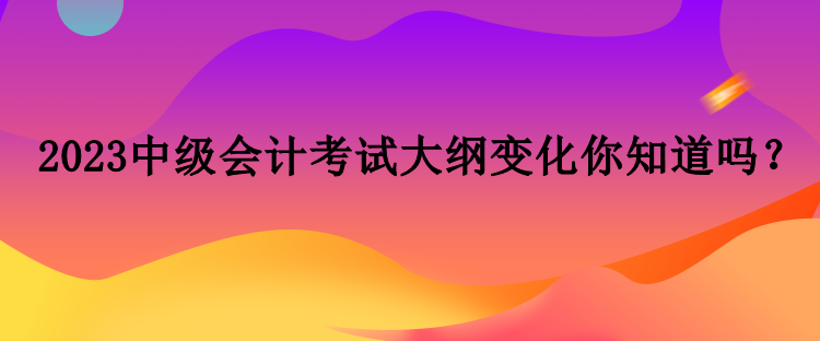 2023中級會計考試大綱變化你知道嗎？